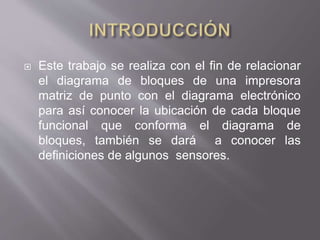  Este trabajo se realiza con el fin de relacionar
el diagrama de bloques de una impresora
matriz de punto con el diagrama electrónico
para así conocer la ubicación de cada bloque
funcional que conforma el diagrama de
bloques, también se dará a conocer las
definiciones de algunos sensores.
 