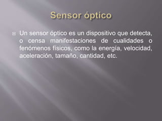  Un sensor óptico es un dispositivo que detecta,
o censa manifestaciones de cualidades o
fenómenos físicos, como la energía, velocidad,
aceleración, tamaño, cantidad, etc.
 