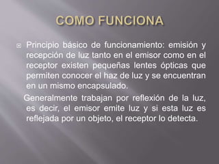  Principio básico de funcionamiento: emisión y
recepción de luz tanto en el emisor como en el
receptor existen pequeñas lentes ópticas que
permiten conocer el haz de luz y se encuentran
en un mismo encapsulado.
Generalmente trabajan por reflexión de la luz,
es decir, el emisor emite luz y si esta luz es
reflejada por un objeto, el receptor lo detecta.
 