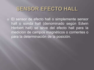  El sensor de efecto hall o simplemente sensor
hall o sonda hall (denominado según Edwin
Herbert hall) se sirve del efecto hall para la
medición de campos magnéticos o corrientes o
para la determinación de la posición.
 