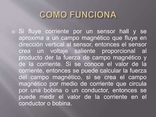  Si fluye corriente por un sensor hall y se
aproxima a un campo magnético que fluye en
dirección vertical al sensor, entonces el sensor
crea un voltaje saliente proporcional al
producto der la fuerza de campo magnético y
de la corriente. Si se conoce el valor de la
corriente, entonces se puede calcular la fuerza
del campo magnético, si se crea el campo
magnético por medio de corriente que circula
por una bobina o un conductor, entonces se
puede medir el valor de la corriente en el
conductor o bobina.
 