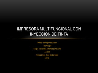 IMPRESORA MULTIFUNCIONAL CON
      INYECCIÓN DE TINTA
           Mateo Idárraga Abdulassís
                   Tecnología
       Sergio Alexander Jimenez Echavarria
                    Abril 08
          Colegio San José De La Salle
                      2013
 