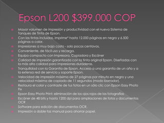    Mayor volumen de impresión y productividad con el nuevo Sistema de
    Tanques de Tinta de Epson.
   Con las tintas incluidas, imprime* hasta 12.000 páginas en negro y 6.500
    páginas a color.
   Impresiones a muy bajo costo - solo pocos centavos.
   Conveniente, de fácil uso y recarga.
   Equipo compacto con Impresora, Copiadora y Escáner
   Calidad de impresión garantizada con la tinta original Epson. Diseñadas con
    la más alta calidad para impresiones duraderas.
   Tranquilidad con la Garantía de Epson. Acceso a una garantía de un año y a
    la extensa red de servicio y soporte Epson.
   Velocidad de impresión máxima de 27 páginas por minuto en negro y una
    velocidad máxima de copiado de 11 segundos (modo borrador).
   Restaura el color y contraste de tus fotos en un sólo clic con Epson Easy Photo
    Fix
   Epson Easy Photo Print: eliminación de los ojos rojos de las fotografías
   Escáner de 48 bits y hasta 1200 dpi para ampliaciones de fotos y documentos
    OCR
   Software para edición de documentos OCR.
   Impresión a doble faz manual para ahorrar papel.
 