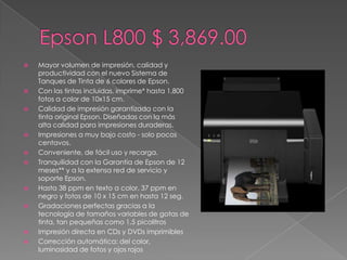    Mayor volumen de impresión, calidad y
    productividad con el nuevo Sistema de
    Tanques de Tinta de 6 colores de Epson.
   Con las tintas incluidas, imprime* hasta 1,800
    fotos a color de 10x15 cm.
   Calidad de impresión garantizada con la
    tinta original Epson. Diseñadas con la más
    alta calidad para impresiones duraderas.
   Impresiones a muy bajo costo - solo pocos
    centavos.
   Conveniente, de fácil uso y recarga.
   Tranquilidad con la Garantía de Epson de 12
    meses** y a la extensa red de servicio y
    soporte Epson.
   Hasta 38 ppm en texto a color, 37 ppm en
    negro y fotos de 10 x 15 cm en hasta 12 seg.
   Gradaciones perfectas gracias a la
    tecnología de tamaños variables de gotas de
    tinta, tan pequeñas como 1,5 picolitros
   Impresión directa en CDs y DVDs imprimibles
   Corrección automática: del color,
    luminosidad de fotos y ojos rojos
 
