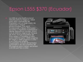    La L555 es una multifuncional
    robusta para tu negocio, ideal
    para altos volúmenes de
    impresión con un bajo costo de
    operación y mayor
    productividad. Con Wi-Fi
    incorporado y Epson iPrint para
    escaneo o impresión inalámbrica
    desde dispositivos móviles. Única
    con el sistema original de Tanque
    de Tinta, incluye 3 botellas de
    tinta negra y 3 botellas a color,
    para imprimir hasta 12000 páginas
    en negro o 6500 páginas a color –
    a un costo por página
    insuperable. Incluye alimentador
    automático de documentos de
    30 páginas para copiar, escanear
    y enviar por fax a color.
 