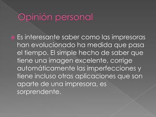    Es interesante saber como las impresoras
    han evolucionado ha medida que pasa
    el tiempo. El simple hecho de saber que
    tiene una imagen excelente, corrige
    automáticamente las imperfecciones y
    tiene incluso otras aplicaciones que son
    aparte de una impresora, es
    sorprendente.
 