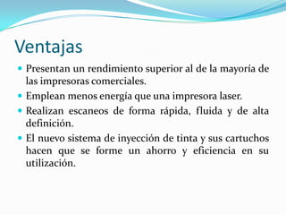 Ventajas
 Presentan un rendimiento superior al de la mayoría de
las impresoras comerciales.
 Emplean menos energía que una impresora laser.
 Realizan escaneos de forma rápida, fluida y de alta
definición.
 El nuevo sistema de inyección de tinta y sus cartuchos
hacen que se forme un ahorro y eficiencia en su
utilización.
 