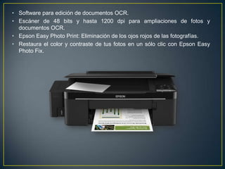 • Software para edición de documentos OCR.
• Escáner de 48 bits y hasta 1200 dpi para ampliaciones de fotos y
  documentos OCR.
• Epson Easy Photo Print: Eliminación de los ojos rojos de las fotografías.
• Restaura el color y contraste de tus fotos en un sólo clic con Epson Easy
  Photo Fix.
 