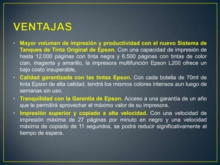 • Mayor volumen de impresión y productividad con el nuevo Sistema de
  Tanques de Tinta Original de Epson. Con una capacidad de impresión de
  hasta 12.000 páginas con tinta negra y 6.500 páginas con tintas de color
  cian, magenta y amarillo, la impresora multifunción Epson L200 ofrece un
  bajo costo insuperable.
• Calidad garantizada con las tintas Epson. Con cada botella de 70ml de
  tinta Epson de alta calidad, tendrá los mismos colores intensos aun luego de
  semanas sin uso.
• Tranquilidad con la Garantía de Epson. Acceso a una garantía de un año
  que le permitirá aprovechar el máximo valor de su impresora.
• Impresión superior y copiado a alta velocidad. Con una velocidad de
  impresión máxima de 27 páginas por minuto en negro y una velocidad
  máxima de copiado de 11 segundos, se podrá reducir significativamente el
  tiempo de espera.
 