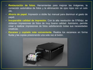 • Restauración de fotos. Herramientas para mejorar las imágenes, la
  corrección automática de fotos y la eliminación de ojos rojos con un solo
  clic.
• Ahorro de papel. Impresión a doble faz manual para disminuir el gasto de
  papel.
• Insuperable calidad de impresión. Con la alta resolución de 5760dpi, se
  obtienen impresiones de fotos de muy buena calidad. Asimismo, permite
  crear y realizar impresiones de fotos satisfaciendo todas sus necesidades
  creativas.
• Escaneo y copiado más conveniente. Realiza los escaneos en forma
  fluida y las copias presionando una sola vez el botón.
 
