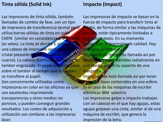 Tinta sólida (SolidInk)Las impresoras de tinta sólida, también llamadas de cambio de fase, son un tipo de impresora de transferencia termal pero utiliza barras sólidas de tinta en color CMYK  (similar en consistencia a la cera de las velas). La tinta se derrite y alimenta una cabeza de impresión operada por un cristal piezoeléctrico  (por ejemplo cuarzo). La cabeza distribuye la tinta en un tambor engrasado. El papel entonces pasa sobre el tambor al tiempo que la imagen se transfiere al papel.Son comúnmente utilizadas como impresoras en color en las oficinas ya que son excelentes imprimiendo transparencias y otros medios no porosos, y pueden conseguir grandes resultados. Los costes de adquisición y utilización son similares a las impresoras láser.Impacto (Impact)Las impresoras de impacto se basan en la fuerza de impacto para transferir tinta al medio, de forma similar a las máquinas de escribir, están típicamente limitadas a reproducir texto. En su momento dominaron la impresión de calidad. Hay dos tipos principales:Impresora de margarita llamada así por tener los tipos contenidos radialmente en una rueda, de ahí su aspecto de una margarita.Impresora de bola llamada así por tener todos los tipos contenidos en una esfera. Es el caso de las máquinas de escribir eléctricas IBM  selectricLas impresoras golpe o impacto trabajan con un cabezal en el que hay agujas, estas agujas golpean una cinta, similar al de una máquina de escribir, que genera la impresión de la letra.