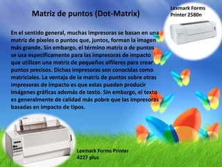 Lexmark Forms Printer 2580nMatriz de puntos (Dot-Matrix)En el sentido general, muchas impresoras se basan en una matriz de píxeles o puntos que, juntos, forman la imagen más grande. Sin embargo, el término matriz o de puntos se usa específicamente para las impresoras de impacto que utilizan una matriz de pequeños alfileres para crear puntos precisos. Dichas impresoras son conocidas como matriciales. La ventaja de la matriz de puntos sobre otras impresoras de impacto es que estas pueden producir imágenes gráficas además de texto. Sin embargo, el texto es generalmente de calidad más pobre que las impresoras basadas en impacto de tipos.Lexmark Forms Printer 4227 plus