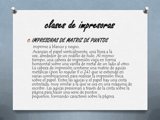 clases de impresorasIMPRESORAS DE MATRIZ DE PUNTOS imprime a blanco y negro,    Avanzan el papel verticalmente, una línea a la vez, alrededor de un rodillo de hule. Al mismo tiempo, una cabeza de impresión viaja en forma horizontal sobre una varilla de metal de un lado al otro. La cabeza de impresión contiene una matriz de agujas metálicas (pon lo regular 9 o 24) que se extiende en varias combinaciones para realizar la impresión física sobre el papel. Entre las agujas y el papel hay una cinta entintada, muy similar a la que se usa en una máquina de escribir. Las agujas presionan a través de la cinta sobre la página para hacer una serie de puntos pequeños, formando caracteres sobre la página.