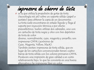 impresora de chorro de tintaes la que utiliza la propulsión de gotas de tinta (tecnología ink jet) sobre un soporte sólido (papel o acetato) para obtener la copia de un documento.La tinta suele encontrarse en estado líquido y llega al soporte por inyección térmica o por efecto piezoeléctrico. Suelen utilizar dos cabezales, uno con un cartucho de tinta negra y otro con tres depósitos de tinta de color diverso, normalmente, cyan, magenta y amarillo; son impresoras CMYK (acrónimo de Cyan, Magenta, Yellow, blacK).También existen impresoras de tinta sólida, que en lugar de los cartuchos convencionales tienen cuatro barras de tinta sólida con los colores primarios CMYK. Producen una impresión de gran calidad a un costo relativamente bajo, lo que las convierte en una buena alternativa a las impresoras láser en color.