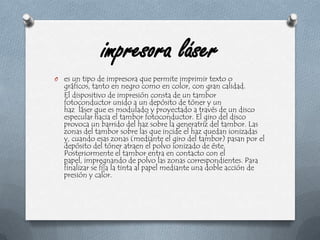 impresora láseres un tipo de impresora que permite imprimir texto o gráficos, tanto en negro como en color, con gran calidad.     El dispositivo de impresión consta de un tambor fotoconductor unido a un depósito de tóner y un haz  láser que es modulado y proyectado a través de un disco especular hacia el tambor fotoconductor. El giro del disco provoca un barrido del haz sobre la generatriz del tambor. Las zonas del tambor sobre las que incide el haz quedan ionizadas y, cuando esas zonas (mediante el giro del tambor) pasan por el depósito del tóner atraen el polvo ionizado de éste. Posteriormente el tambor entra en contacto con el papel, impregnando de polvo las zonas correspondientes. Para finalizar se fija la tinta al papel mediante una doble acción de presión y calor.