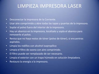 LIMPIEZA IMPRESORA LASER

•   Desconectar la Impresora de la Corriente.
•   Usar aire comprimido y abre todas las tapas y puertas de la impresora.
•   Soplar el polvo fuera del interior de la impresora.
•   Hay un abanico en la impresora, localízalo y sopla el abanico para
    removerle el polvo.
•   Revisa que no haya restos de tóner (polvo de tóner), si encuentras
    aspíralos.
•   Limpia los rodillos con alcohol isopropílico
•   Limpia el filtro de ozono con aire comprimido.
•   El filtro puede ser remplazado de ser necesario.
•   Limpia el exterior con un trapo húmedo en solución limpiadora.
•   Restaura la energía a la impresora.
 