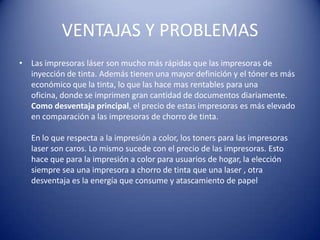 VENTAJAS Y PROBLEMAS
• Las impresoras láser son mucho más rápidas que las impresoras de
  inyección de tinta. Además tienen una mayor definición y el tóner es más
  económico que la tinta, lo que las hace mas rentables para una
  oficina, donde se imprimen gran cantidad de documentos diariamente.
  Como desventaja principal, el precio de estas impresoras es más elevado
  en comparación a las impresoras de chorro de tinta.

   En lo que respecta a la impresión a color, los toners para las impresoras
   laser son caros. Lo mismo sucede con el precio de las impresoras. Esto
   hace que para la impresión a color para usuarios de hogar, la elección
   siempre sea una impresora a chorro de tinta que una laser , otra
   desventaja es la energía que consume y atascamiento de papel
 