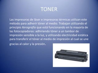 TONER
Las impresoras de láser e impresoras térmicas utilizan este
método para adherir tóner al medio. Trabajan utilizando el
principio Xerografía que está funcionando en la mayoría de
las fotocopiadoras: adhiriendo tóner a un tambor de
impresión sensible a la luz, y utilizando electricidad estática
para transferir el tóner al medio de impresión al cual se une
gracias al calor y la presión.
 
