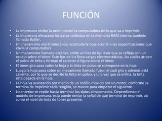 FUNCIÓN
•   La impresora recibe la orden desde la computadora de lo que va a imprimir.
•   La impresora almacena los datos recibidos en la memoria RAM interna también
    llamada Buffer.
•   Un mecanismo electromecánico acomoda la hoja acorde a las especificaciones que
    envía la computadora.
•   Un mecanismo llamado escáner, emite un haz de luz láser que se refleja con un
    espejo sobre el tóner. Este has de luz lleva cargas electroestáticas, las cuáles atraen
    el polvo de tinta y forman el carácter ó figura sobre el tóner.
•   El tóner gira pasa sobre la hoja y la tinta en polvo se sobrepone en la hoja.
•   Luego la hoja pasa sobre un mecanismo llamado fusor, el cuál gira y además está
    caliente, por lo que se derrite la tinta en polvo, y una vez que se enfría, la tinta
    esta pegada en la hoja.
•   La hoja va avanzando por medio de un rodillo movido por un motor, conforme se
    termina de imprimir cada renglón, se mueve para empezar el siguiente.
•   Lo anterior se repite hasta terminar los datos almacenados. Dependiendo el
    modelo de impresora, esta puede enviar la señal de que terminó de imprimir, así
    como el nivel de tinta de tóner presente.
 