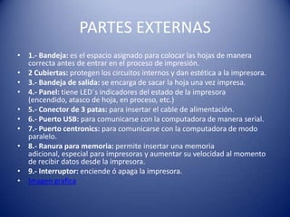 PARTES EXTERNAS
• 1.- Bandeja: es el espacio asignado para colocar las hojas de manera
  correcta antes de entrar en el proceso de impresión.
• 2 Cubiertas: protegen los circuitos internos y dan estética a la impresora.
• 3.- Bandeja de salida: se encarga de sacar la hoja una vez impresa.
• 4.- Panel: tiene LED´s indicadores del estado de la impresora
  (encendido, atasco de hoja, en proceso, etc.)
• 5.- Conector de 3 patas: para insertar el cable de alimentación.
• 6.- Puerto USB: para comunicarse con la computadora de manera serial.
• 7.- Puerto centronics: para comunicarse con la computadora de modo
  paralelo.
• 8.- Ranura para memoria: permite insertar una memoria
  adicional, especial para impresoras y aumentar su velocidad al momento
  de recibir datos desde la impresora.
• 9.- Interruptor: enciende ó apaga la impresora.
• Imagen grafica
 