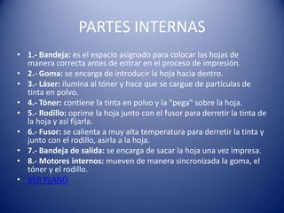 PARTES INTERNAS
• 1.- Bandeja: es el espacio asignado para colocar las hojas de
  manera correcta antes de entrar en el proceso de impresión.
• 2.- Goma: se encarga de introducir la hoja hacia dentro.
• 3.- Láser: ilumina al tóner y hace que se cargue de partículas de
  tinta en polvo.
• 4.- Tóner: contiene la tinta en polvo y la "pega" sobre la hoja.
• 5.- Rodillo: oprime la hoja junto con el fusor para derretir la tinta de
  la hoja y así fijarla.
• 6.- Fusor: se calienta a muy alta temperatura para derretir la tinta y
  junto con el rodillo, asirla a la hoja.
• 7.- Bandeja de salida: se encarga de sacar la hoja una vez impresa.
• 8.- Motores internos: mueven de manera sincronizada la goma, el
  tóner y el rodillo.
• VER PLANO
 