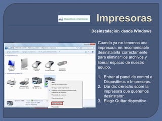 ImpresorasDesinstalación desde WindowsCuando ya no tenemos una impresora, es recomendable desinstalarla correctamente para eliminar los archivos y liberar espacio de nuestro equipo.Entrar al panel de control a Dispositivos e Impresoras.Dar clic derecho sobre la impresora que queremos desinstalar.Elegir Quitar dispositivo