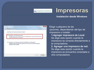 ImpresorasInstalación desde WindowsElegir cualquiera de las opciones, dependiendo del tipo de impresora a instalar:Agregar impresora de LocalSe elige esta opción cuando la impresora se conecta directamente a la computadora.2.Agregar una impresora de red:Se elige esta opción cuando la impresora se encuentra conectada a otra computadora.