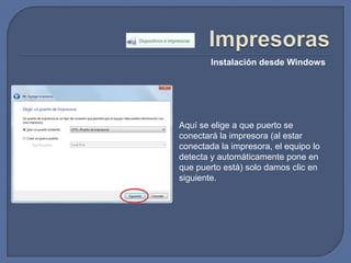 ImpresorasInstalación desde WindowsAquí se elige a que puerto se conectará la impresora (al estar conectada la impresora, el equipo lo detecta y automáticamente pone en que puerto está) solo damos clic en siguiente.