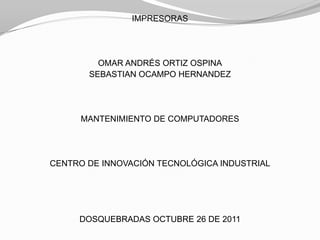 IMPRESORAS




         OMAR ANDRÉS ORTIZ OSPINA
       SEBASTIAN OCAMPO HERNANDEZ




      MANTENIMIENTO DE COMPUTADORES




CENTRO DE INNOVACIÓN TECNOLÓGICA INDUSTRIAL




     DOSQUEBRADAS OCTUBRE 26 DE 2011
 