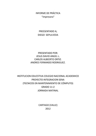INFORME DE PRÁCTICA
                  “impresora”




                 PREESENTADO A;
                DIEGO SEPULVEDA




                PRESENTADO POR:
              JESUS DAVID ANGEL L.
            CARLOS ALBEERTO ORTIZ.
          ANDRES FERNANDO RODRIGUEZ.




INSTITUCION EDUCSTIVA COLEGIO NACIONAL ACADEMICO
            PROYECTO INTEGRACION SENA
     (TECNICOS EN MANTENIMIENTO DE CÓMPUTO)
                    GRADO 11-2
                 JORNADA MATINAL




                CARTAGO (VALLE)
                     2012
 