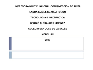IMPRESORA MULTIFUNCIONAL CON INYECCION DE TINTA

          LAURA ISABEL SUAREZ TOBON

           TECNOLOGIA E INFORMATICA

           SERGIO ALEXANDER JIMENEZ

         COLEGIO SAN JOSE DE LA SALLE

                   MEDELLIN

                     2013
 