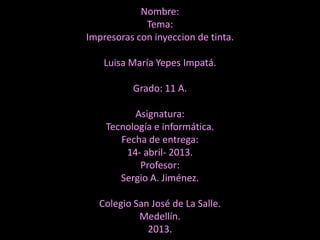 Nombre:
             Tema:
Impresoras con inyeccion de tinta.

    Luisa María Yepes Impatá.

          Grado: 11 A.

          Asignatura:
    Tecnología e informática.
       Fecha de entrega:
        14- abril- 2013.
           Profesor:
       Sergio A. Jiménez.

  Colegio San José de La Salle.
           Medellín.
             2013.
 