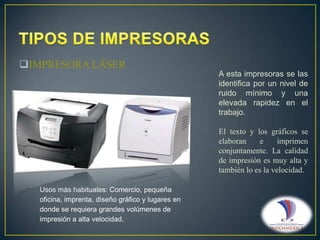 IMPRESORA LÁSER
A esta impresoras se las
identifica por un nivel de
ruido mínimo y una
elevada rapidez en el
trabajo.
El texto y los gráficos se
elaboran
e
imprimen
conjuntamente. La calidad
de impresión es muy alta y
también lo es la velocidad.
Usos más habituales: Comercio, pequeña
oficina, imprenta, diseño gráfico y lugares en
donde se requiera grandes volúmenes de
impresión a alta velocidad.

 