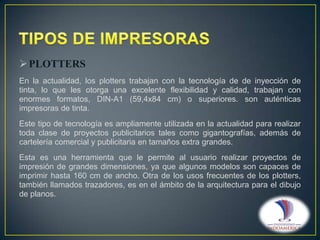  PLOTTERS
En la actualidad, los plotters trabajan con la tecnología de de inyección de
tinta, lo que les otorga una excelente flexibilidad y calidad, trabajan con
enormes formatos, DIN-A1 (59,4x84 cm) o superiores. son auténticas
impresoras de tinta.
Este tipo de tecnología es ampliamente utilizada en la actualidad para realizar
toda clase de proyectos publicitarios tales como gigantografías, además de
cartelería comercial y publicitaria en tamaños extra grandes.
Esta es una herramienta que le permite al usuario realizar proyectos de
impresión de grandes dimensiones, ya que algunos modelos son capaces de
imprimir hasta 160 cm de ancho. Otra de los usos frecuentes de los plotters,
también llamados trazadores, es en el ámbito de la arquitectura para el dibujo
de planos.

 