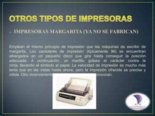 

IMPRESORAS MARGARITA (YA NO SE FABRICAN)

Emplean el mismo principio de impresión que las máquinas de escribir de
margarita. Los caracteres de impresión (típicamente 96) se encuentran
albergados en un pequeño disco que gira hasta conseguir la posición
adecuada. A continuación, un martillo golpea el carácter contra la
cinta, llevando el símbolo al papel. La velocidad de impresión es mucho más
lenta que en las vistas hasta ahora, pero la impresión ofrecida es precisa y
nítida. Otro inconveniente es el elevado ruido que provocan.

 