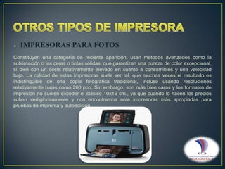 

IMPRESORAS PARA FOTOS

Constituyen una categoría de reciente aparición; usan métodos avanzados como la
sublimación o las ceras o tintas sólidas, que garantizan una pureza de color excepcional,
si bien con un coste relativamente elevado en cuanto a consumibles y una velocidad
baja. La calidad de estas impresoras suele ser tal, que muchas veces el resultado es
indistinguible de una copia fotográfica tradicional, incluso usando resoluciones
relativamente bajas como 200 ppp. Sin embargo, son más bien caras y los formatos de
impresión no suelen exceder el clásico 10x15 cm., ya que cuando lo hacen los precios
suben vertiginosamente y nos encontramos ante impresoras más apropiadas para
pruebas de imprenta y autoedición.

 