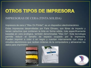 IMPRESORAS DE CERA (TINTA SOLIDA)
Impresora de cera ó "Wax On Printer", es un dispositivo electromecánico.
Estas impresoras desarrolladas por Faris Elmasu, son libres de impacto y
tienen cartuchos que contienen la tinta en forma sólida, más específicamente
basadas en cera ecológica, también denominadas "Wax On". Esta tecnología
permite reducir el tamaño de espacio ocupado por la impresora.
Pueden imprimir a color ó en negro y cuentan internamente con chips y
circuitos electrónicos que reciben órdenes de la computadora y almacenan los
datos para imprimirlos

 