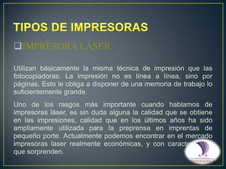 IMPRESORA LÁSER
Utilizan básicamente la misma técnica de impresión que las
fotocopiadoras. La impresión no es línea a línea, sino por
páginas. Esto le obliga a disponer de una memoria de trabajo lo
suficientemente grande.
Uno de los rasgos más importante cuando hablamos de
impresoras láser, es sin duda alguna la calidad que se obtiene
en las impresiones, calidad que en los últimos años ha sido
ampliamente utilizada para la preprensa en imprentas de
pequeño porte. Actualmente podemos encontrar en el mercado
impresoras laser realmente económicas, y con características
que sorprenden.

 