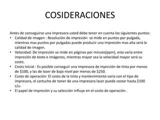 COSIDERACIONES
Antes de conseguirse una impresora usted debe tener en cuenta los siguientes puntos:
• Calidad de imagen : Resolución de impresión se mide en puntos por pulgada,
mientras mas puntos por pulgadas puede producir una impresión mas alta será la
calidad de imagen.
• Velocidad: De impresión se mide en páginas por minuto(ppm), esta varía entre
impresión de texto e imágenes, mientras mayor sea la velocidad mayor será su
costo.
• Costo inicial : Es posible conseguir una impresora de inyección de tinta por menos
de $100, y las de laser de bajo nivel por menos de $250.
• Costo de operación: El costo de la tinta y mantenimiento varia con el tipo de
impresora, el cartucho de toner de una impresora laser puede costar hasta $100
c/u.
• El papel de impresión y su selección influye en el costo de operación .

 