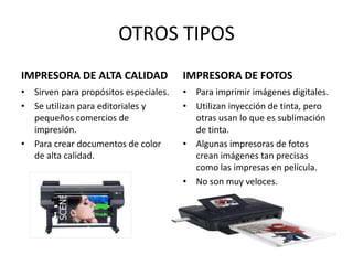 OTROS TIPOS
IMPRESORA DE ALTA CALIDAD

IMPRESORA DE FOTOS

• Sirven para propósitos especiales.
• Se utilizan para editoriales y
pequeños comercios de
impresión.
• Para crear documentos de color
de alta calidad.

• Para imprimir imágenes digitales.
• Utilizan inyección de tinta, pero
otras usan lo que es sublimación
de tinta.
• Algunas impresoras de fotos
crean imágenes tan precisas
como las impresas en película.
• No son muy veloces.

 