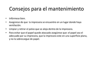 Consejos para el mantenimiento
• Infórmese bien.
• Asegúrese de que la impresora se encuentre en un lugar donde haya
ventilación.
• Limpiar y retirar el polvo que se aloja dentro de la impresora.
• Para evitar que el papel quede atascado asegúrese que: el papel sea el
adecuado par su impresora, que la impresora este en una superficie plana,
y no la sobrecargue de papel.

 