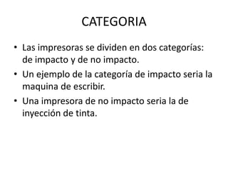 CATEGORIA
• Las impresoras se dividen en dos categorías:
de impacto y de no impacto.
• Un ejemplo de la categoría de impacto seria la
maquina de escribir.
• Una impresora de no impacto seria la de
inyección de tinta.

 