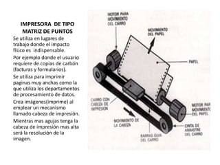 IMPRESORA DE TIPO
MATRIZ DE PUNTOS
Se utiliza en lugares de
trabajo donde el impacto
físico es indispensable.
Por ejemplo donde el usuario
requiere de copias de carbón
(facturas y formularios).
Se utiliza para imprimir
paginas muy anchas como la
que utiliza los departamentos
de procesamiento de datos.
Crea imágenes(imprime) al
emplear un mecanismo
llamado cabeza de impresión.
Mientras mas agujas tenga la
cabeza de impresión mas alta
será la resolución de la
imagen.

 