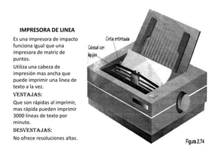 IMPRESORA DE LINEA
Es una impresora de impacto
funciona igual que una
impresora de matriz de
puntos.
Utiliza una cabeza de
impresión mas ancha que
puede imprimir una línea de
texto a la vez.
Ventajas:
Que son rápidas al imprimir,
mas rápida pueden imprimir
3000 líneas de texto por
minuto.
Desventajas:
No ofrece resoluciones altas.

 