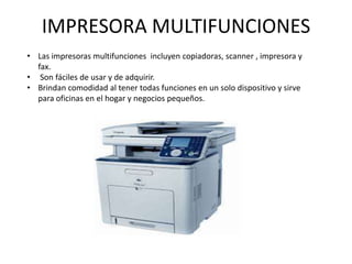 IMPRESORA MULTIFUNCIONES
• Las impresoras multifunciones incluyen copiadoras, scanner , impresora y
fax.
• Son fáciles de usar y de adquirir.
• Brindan comodidad al tener todas funciones en un solo dispositivo y sirve
para oficinas en el hogar y negocios pequeños.

 