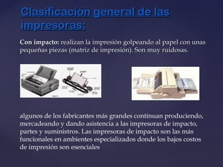 Con impacto:Con impacto: realizan la impresión golpeando al papel con unasrealizan la impresión golpeando al papel con unas
pequeñas piezas (matriz de impresión). Son muy ruidosas.pequeñas piezas (matriz de impresión). Son muy ruidosas.
algunos de los fabricantes más grandes continuan produciendo,
mercadeando y dando asistencia a las impresoras de impacto,
partes y suministros. Las impresoras de impacto son las más
funcionales en ambientes especializados donde los bajos costos
de impresión son esenciales
Clasificación general de lasClasificación general de las
impresoras:impresoras:
 