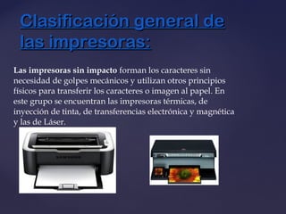 Las impresoras sin impacto forman los caracteres sin
necesidad de golpes mecánicos y utilizan otros principios
físicos para transferir los caracteres o imagen al papel. En
este grupo se encuentran las impresoras térmicas, de
inyección de tinta, de transferencias electrónica y magnética
y las de Láser.
Clasificación general deClasificación general de
las impresoras:las impresoras:
 