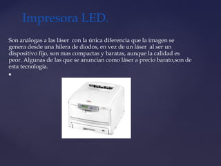Son análogas a las láser  con la única diferencia que la imagen se
genera desde una hilera de diodos, en vez de un láser  al ser un
dispositivo fijo, son mas compactas y baratas, aunque la calidad es
peor. Algunas de las que se anuncian como láser a precio barato,son de
esta tecnología.

Impresora LED.
 