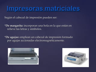 Según el cabezal de impresión pueden ser:Según el cabezal de impresión pueden ser:
**De margarita:De margarita: incorporan una bola en la que están enincorporan una bola en la que están en
relieve las letras y símbolos.relieve las letras y símbolos.
**De agujas:De agujas: emplean un cabezal de impresión formadoemplean un cabezal de impresión formado
por agujas accionadas electromagnéticamente.por agujas accionadas electromagnéticamente.
Impresoras matricialesImpresoras matriciales
 