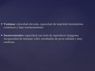  Ventajas:Ventajas: velocidad elevada, capacidad de imprimir formulariosvelocidad elevada, capacidad de imprimir formularios
continuos y bajo mantenimiento.continuos y bajo mantenimiento.
 Inconvenientes:Inconvenientes: capacidad casi nula de reproducir imágenes,capacidad casi nula de reproducir imágenes,
incapacidad de manejar color, resultados de poca calidad y muyincapacidad de manejar color, resultados de poca calidad y muy
ruidosas.ruidosas.
 